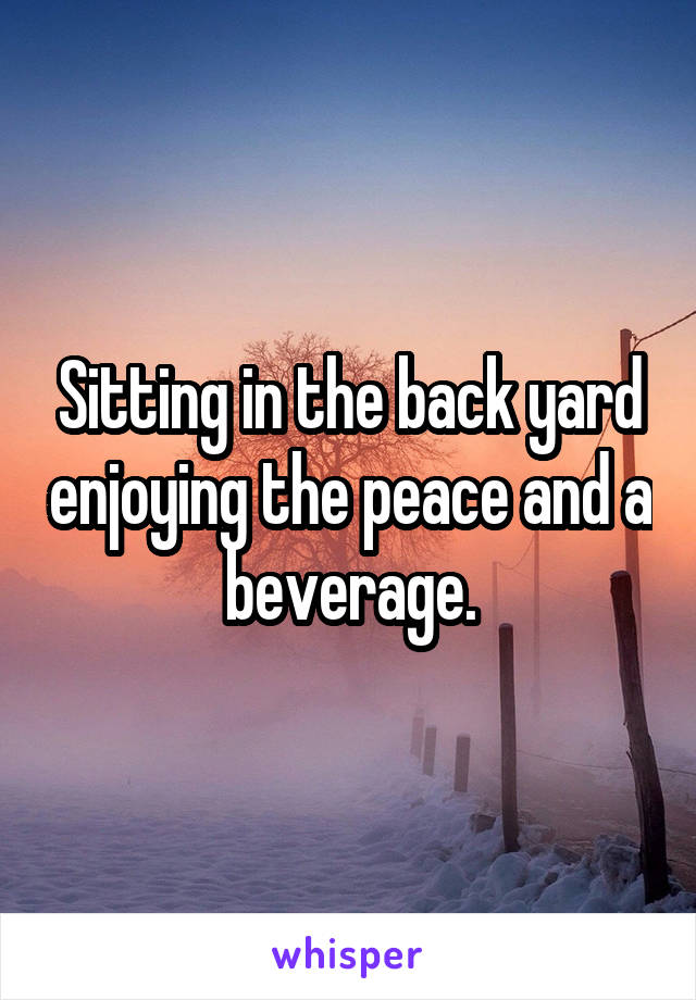 Sitting in the back yard enjoying the peace and a beverage.