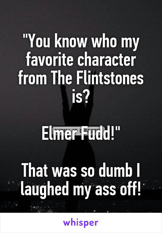 "You know who my favorite character from The Flintstones is?

Elmer Fudd!"

That was so dumb I laughed my ass off!