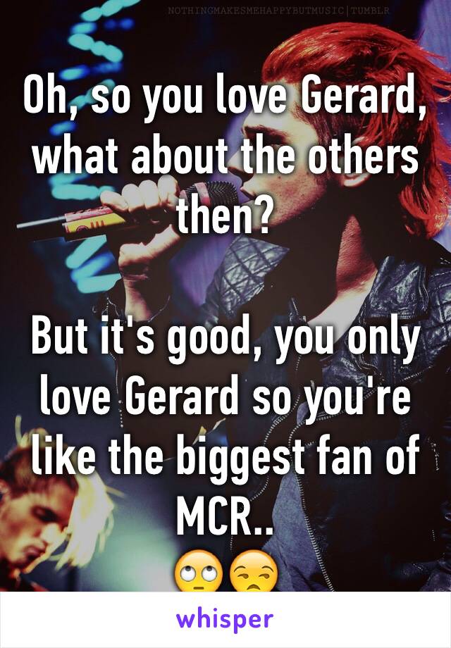 Oh, so you love Gerard, what about the others then? 

But it's good, you only love Gerard so you're like the biggest fan of MCR..  
🙄😒