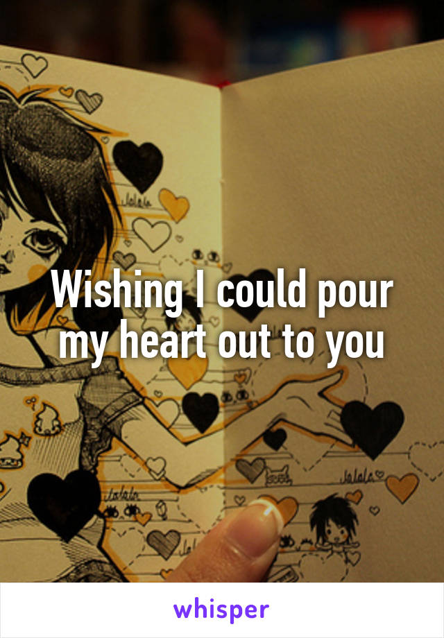 Wishing I could pour my heart out to you