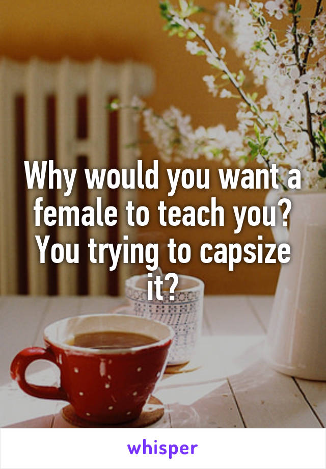 Why would you want a female to teach you? You trying to capsize it?