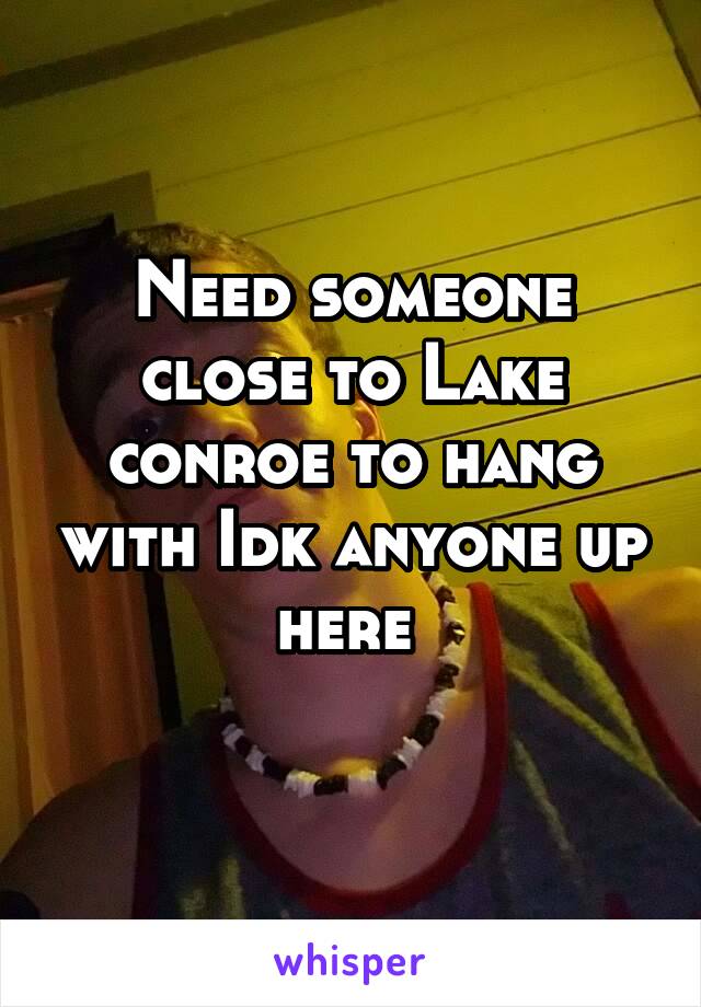 Need someone close to Lake conroe to hang with Idk anyone up here 
