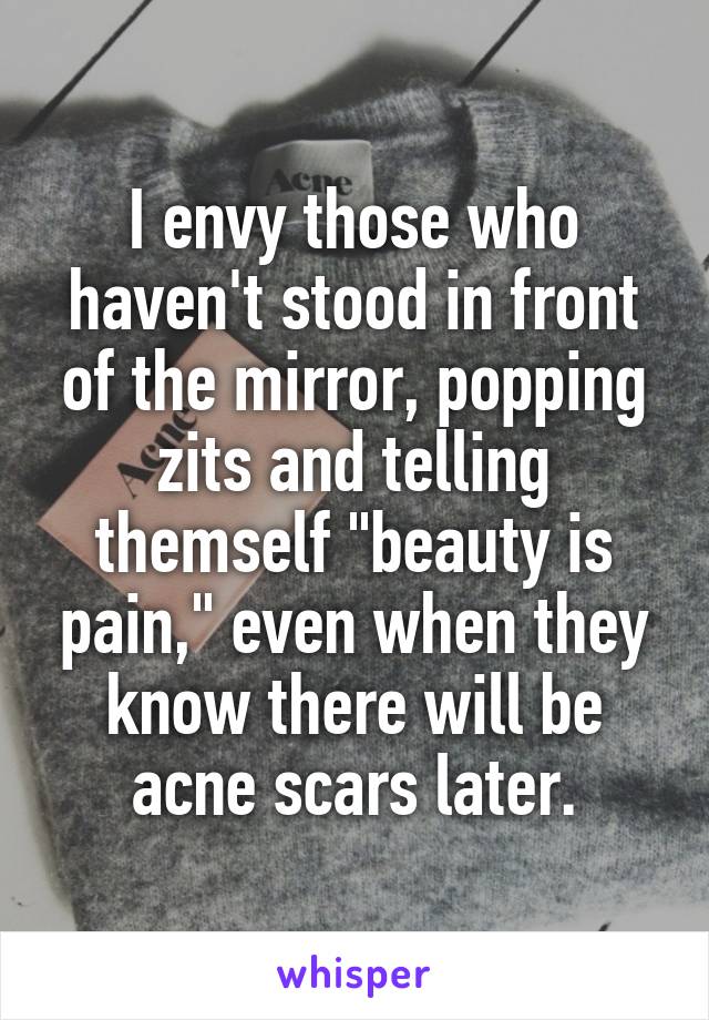 I envy those who haven't stood in front of the mirror, popping zits and telling themself "beauty is pain," even when they know there will be acne scars later.