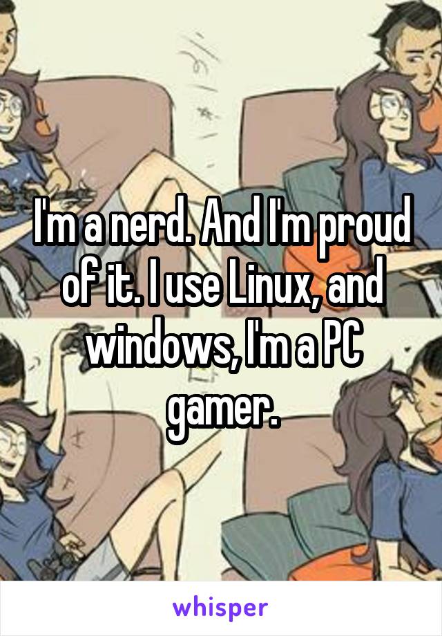 I'm a nerd. And I'm proud of it. I use Linux, and windows, I'm a PC gamer.