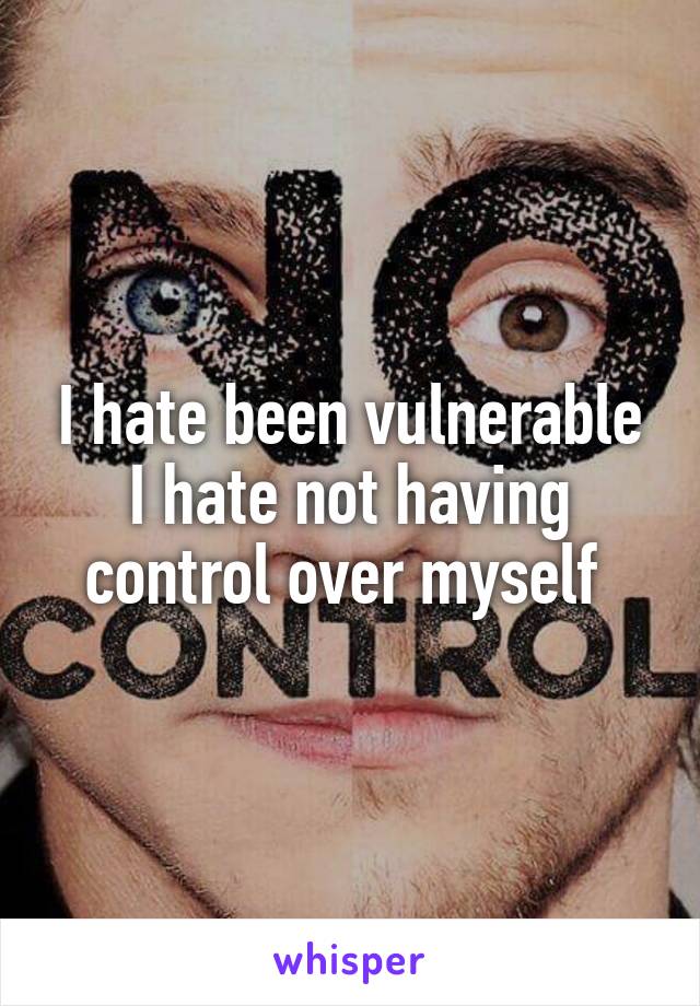 I hate been vulnerable I hate not having control over myself 