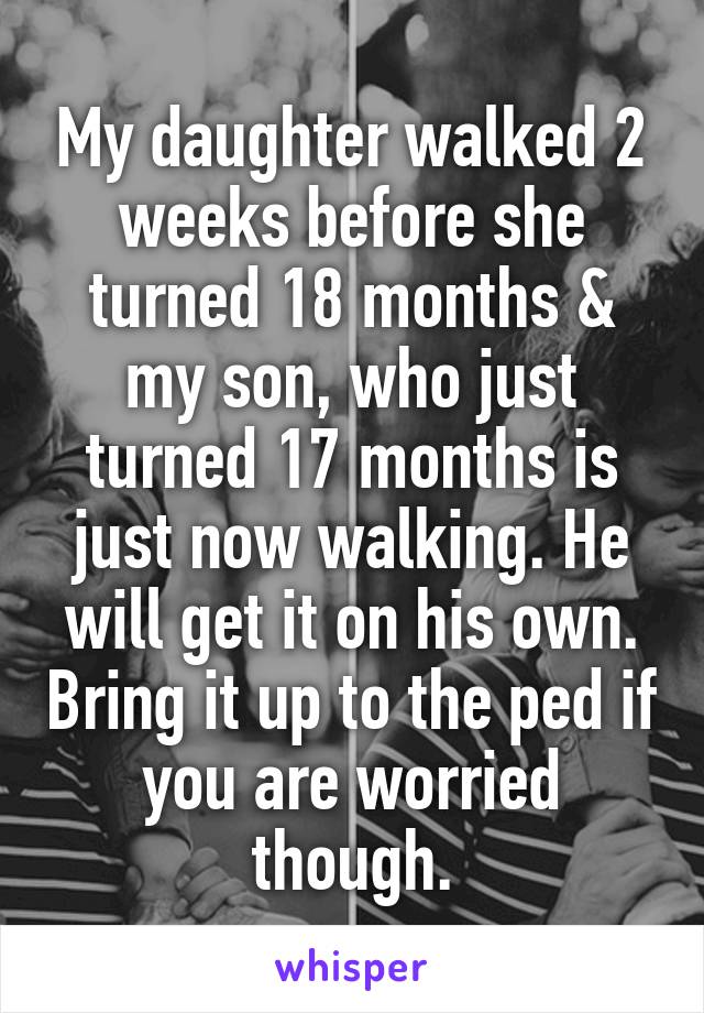 My daughter walked 2 weeks before she turned 18 months & my son, who just turned 17 months is just now walking. He will get it on his own. Bring it up to the ped if you are worried though.