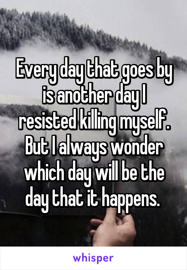 Every day that goes by is another day I resisted killing myself. But I always wonder which day will be the day that it happens. 