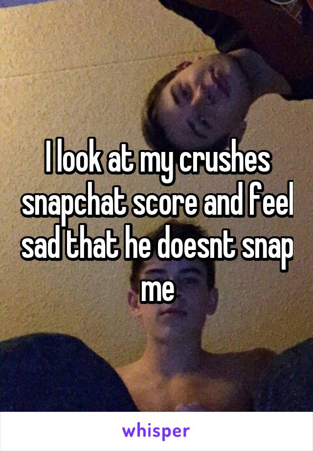 I look at my crushes snapchat score and feel sad that he doesnt snap me