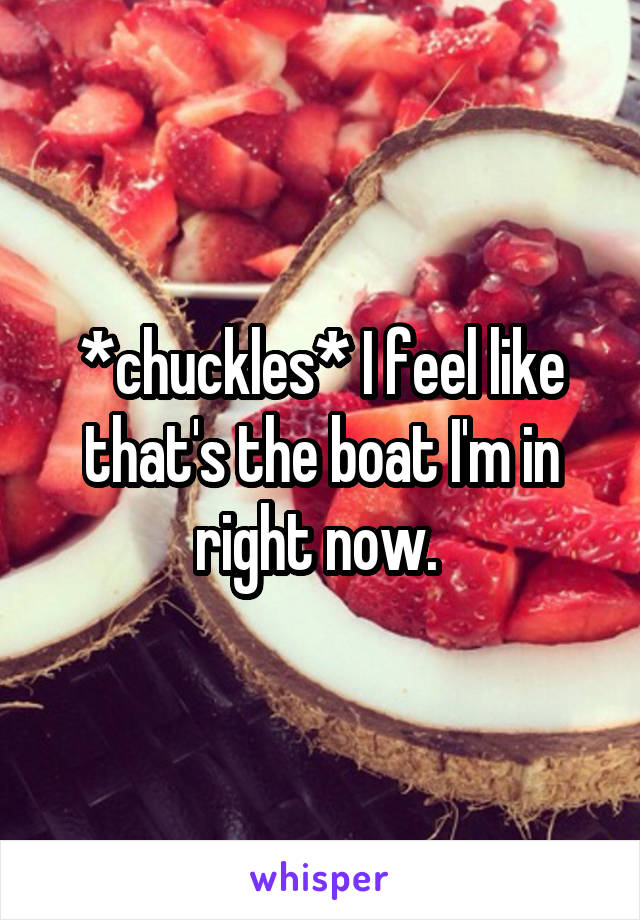 *chuckles* I feel like that's the boat I'm in right now. 