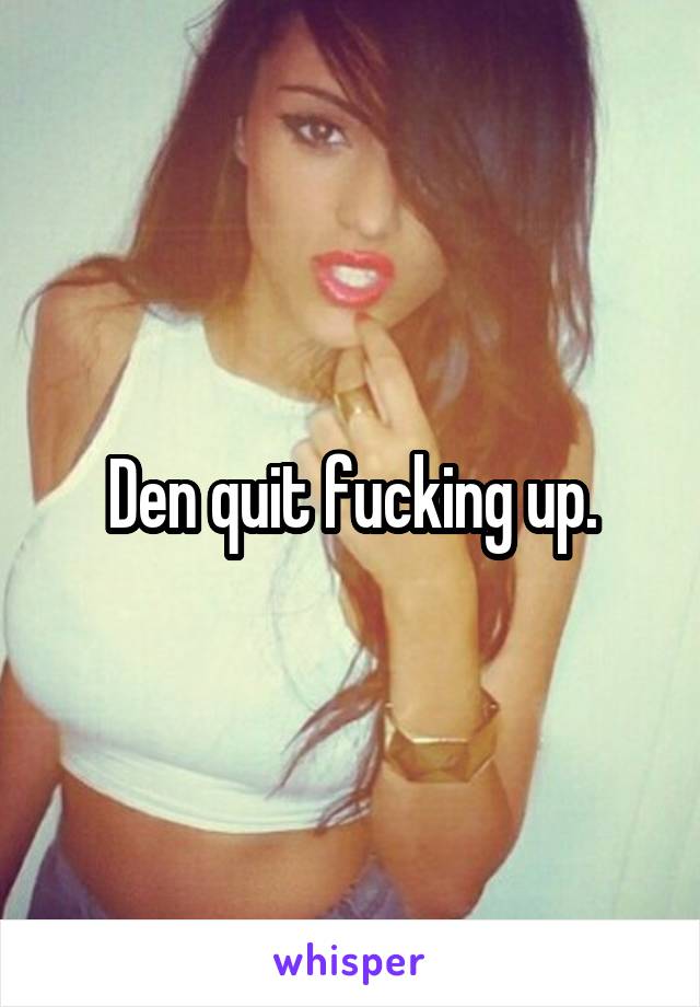 Den quit fucking up.