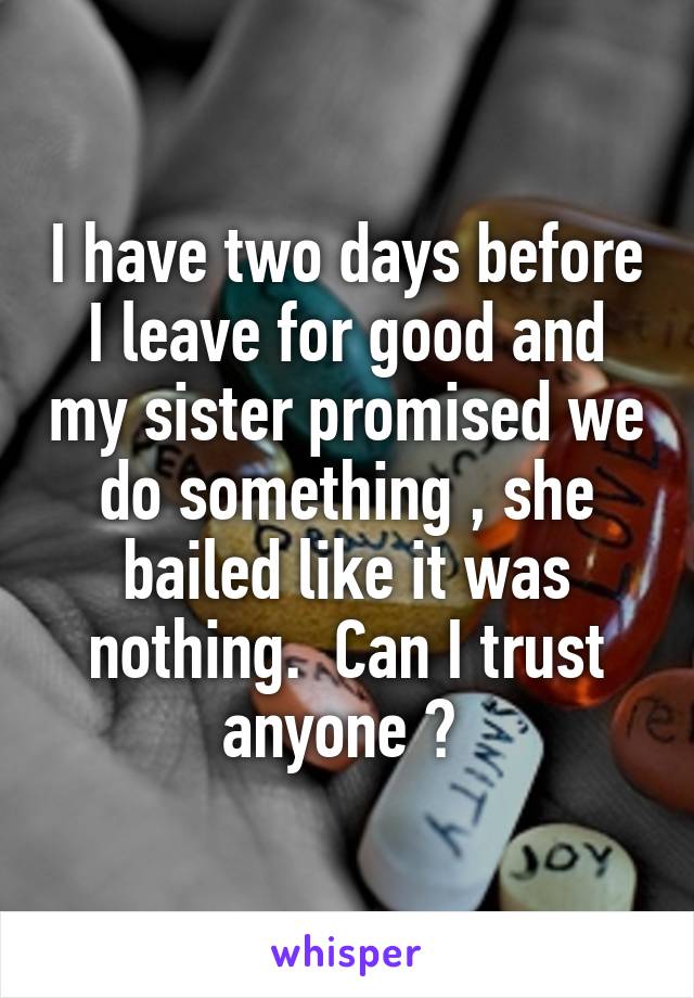 I have two days before I leave for good and my sister promised we do something , she bailed like it was nothing.  Can I trust anyone ? 