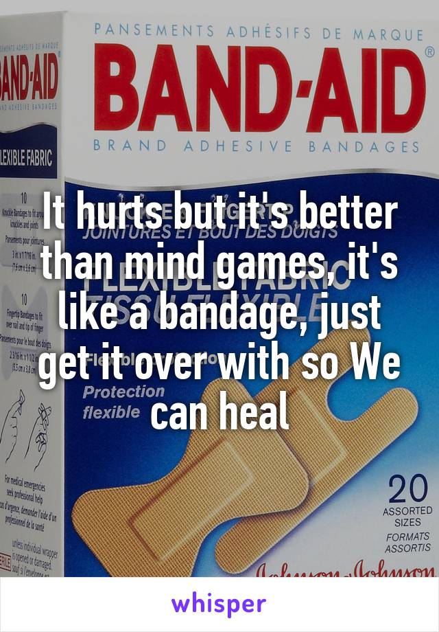 It hurts but it's better than mind games, it's like a bandage, just get it over with so We can heal