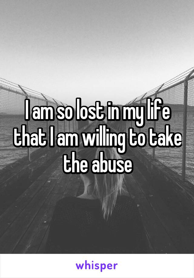 I am so lost in my life that I am willing to take the abuse