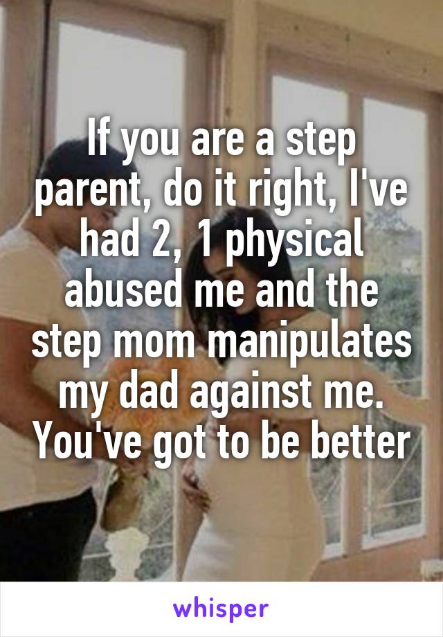 If you are a step parent, do it right, I've had 2, 1 physical abused me and the step mom manipulates my dad against me. You've got to be better 