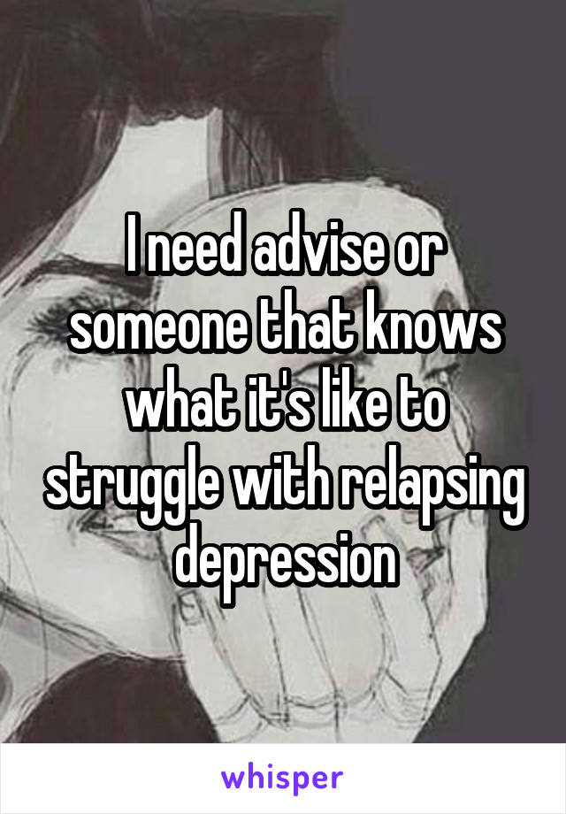 I need advise or someone that knows what it's like to struggle with relapsing depression