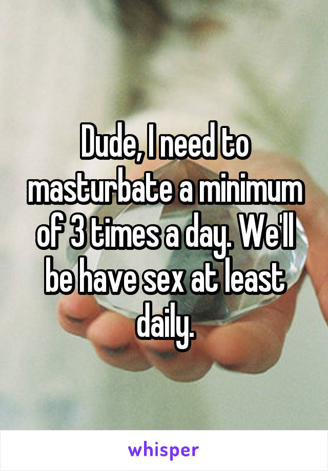 Dude, I need to masturbate a minimum of 3 times a day. We'll be have sex at least daily.