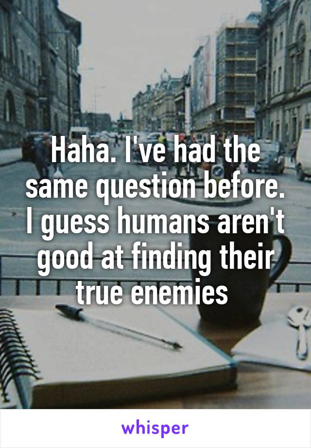 Haha. I've had the same question before. I guess humans aren't good at finding their true enemies 