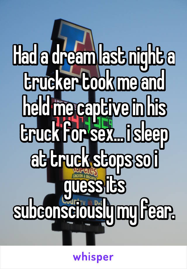 Had a dream last night a trucker took me and held me captive in his truck for sex... i sleep at truck stops so i guess its subconsciously my fear.