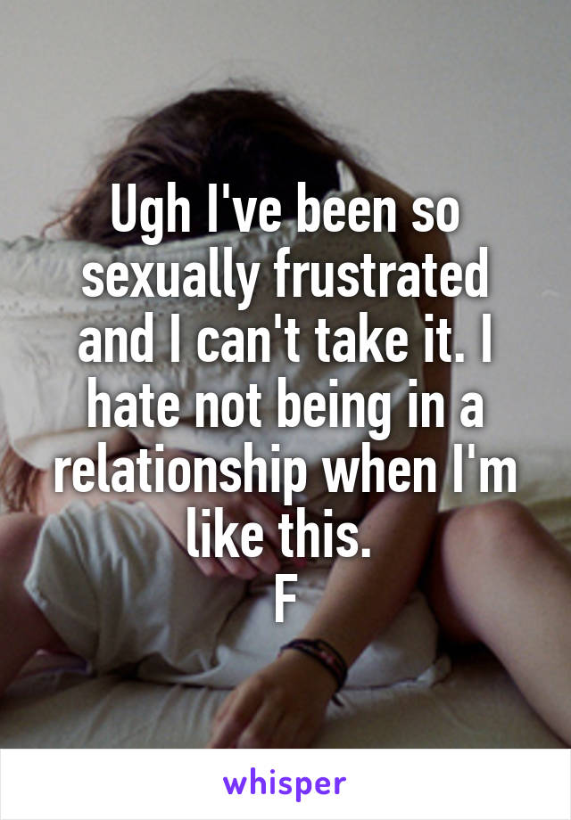 Ugh I've been so sexually frustrated and I can't take it. I hate not being in a relationship when I'm like this. 
F