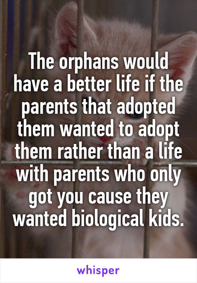 The orphans would have a better life if the parents that adopted them wanted to adopt them rather than a life with parents who only got you cause they wanted biological kids.