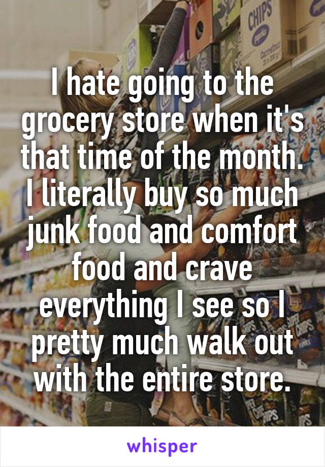 I hate going to the grocery store when it's that time of the month. I literally buy so much junk food and comfort food and crave everything I see so I pretty much walk out with the entire store.