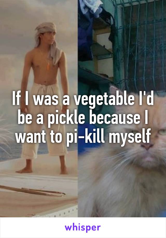 If I was a vegetable I'd be a pickle because I want to pi-kill myself