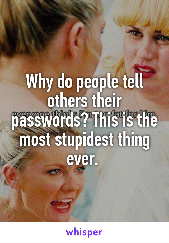 Why do people tell others their passwords? This is the most stupidest thing ever. 