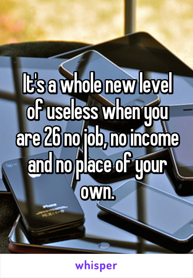 It's a whole new level of useless when you are 26 no job, no income and no place of your own.