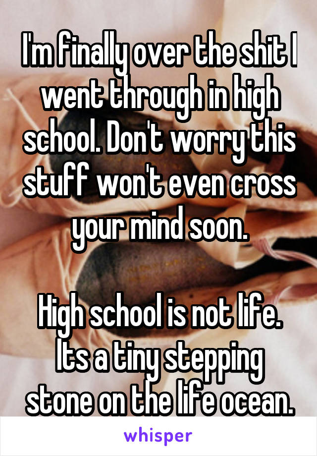 I'm finally over the shit I went through in high school. Don't worry this stuff won't even cross your mind soon.

High school is not life. Its a tiny stepping stone on the life ocean.