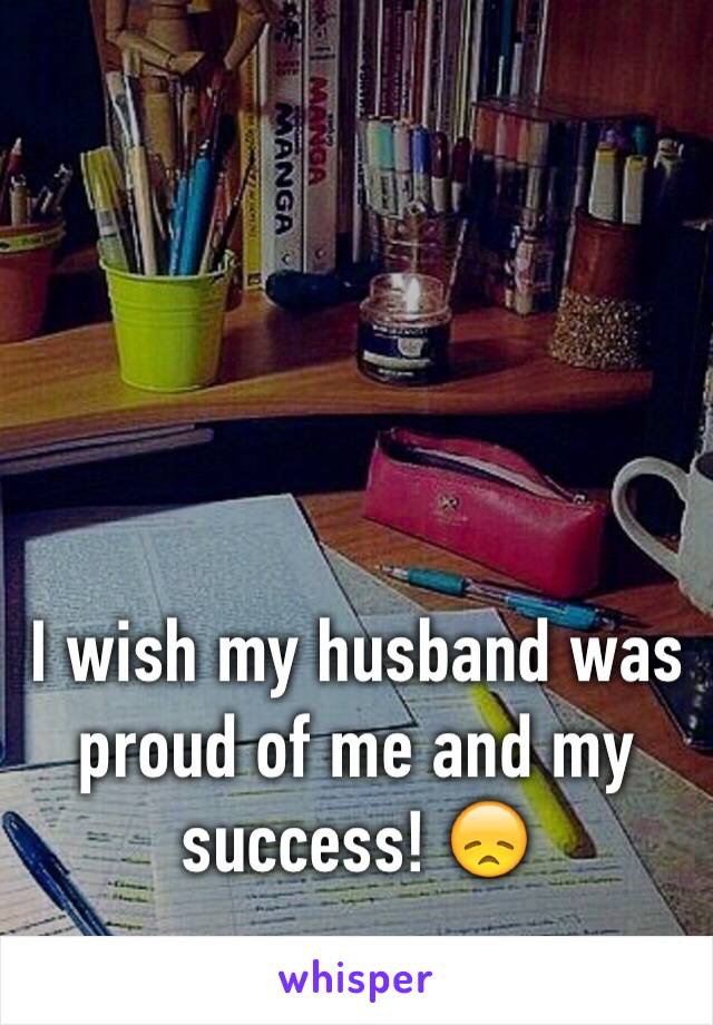 I wish my husband was proud of me and my success! 😞