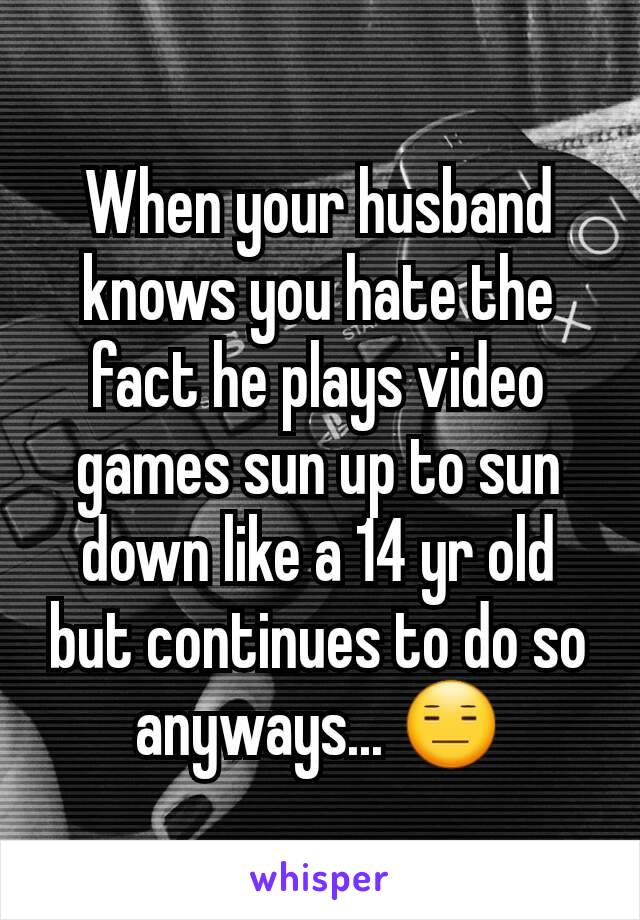 When your husband knows you hate the fact he plays video games sun up to sun down like a 14 yr old but continues to do so anyways... 😑