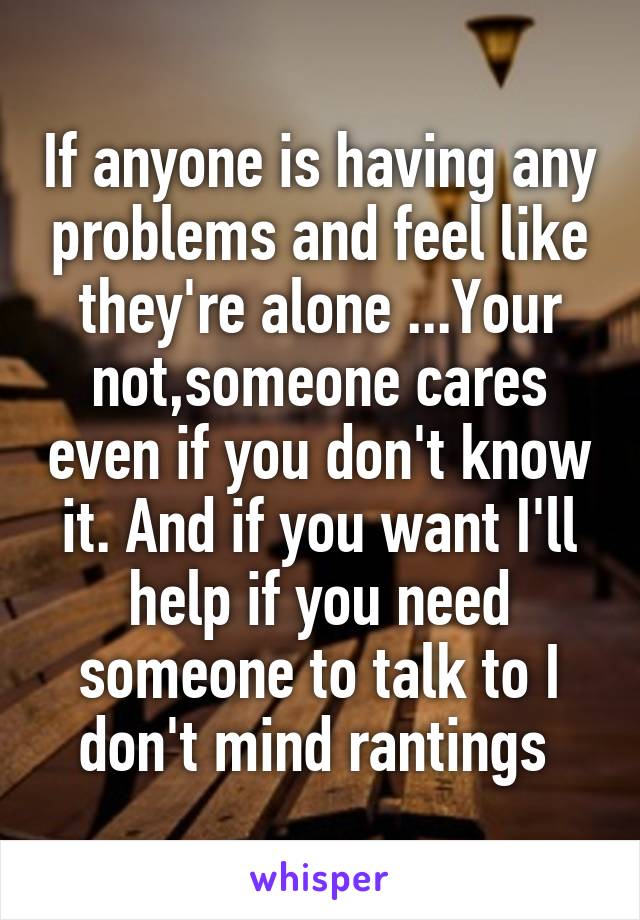 If anyone is having any problems and feel like they're alone ...Your not,someone cares even if you don't know it. And if you want I'll help if you need someone to talk to I don't mind rantings 