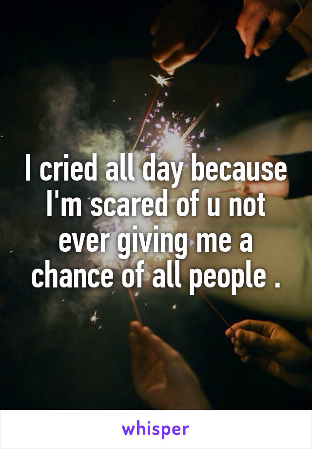 I cried all day because I'm scared of u not ever giving me a chance of all people .