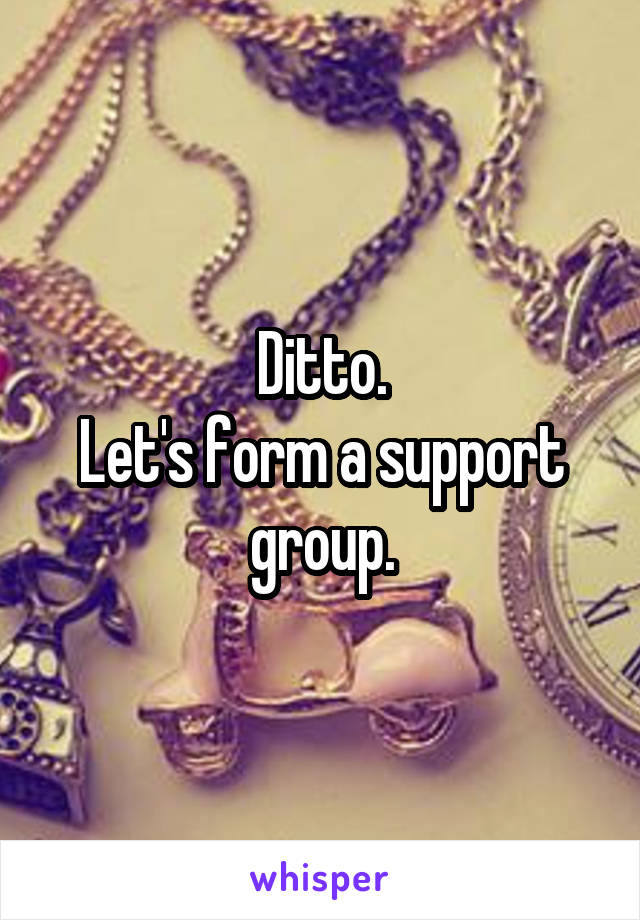 Ditto.
Let's form a support group.