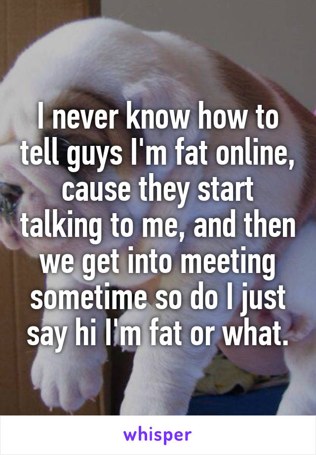 I never know how to tell guys I'm fat online, cause they start talking to me, and then we get into meeting sometime so do I just say hi I'm fat or what.