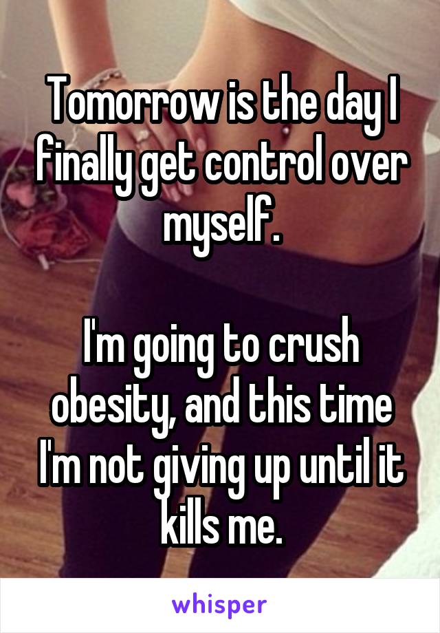 Tomorrow is the day I finally get control over myself.

I'm going to crush obesity, and this time I'm not giving up until it kills me.