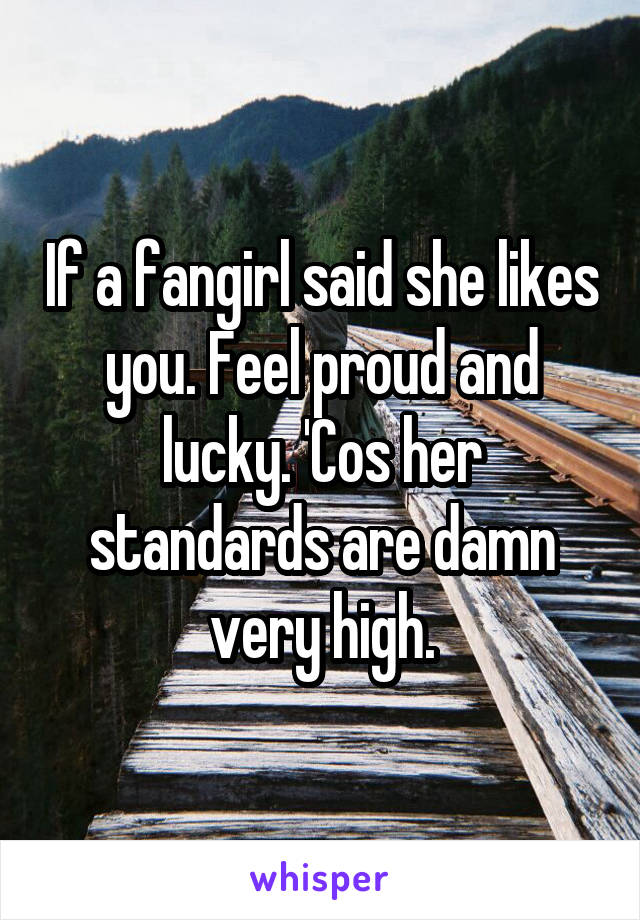 If a fangirl said she likes you. Feel proud and lucky. 'Cos her standards are damn very high.