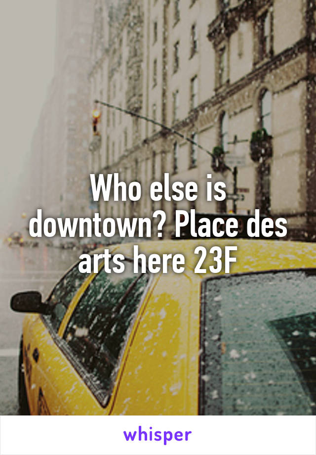 Who else is downtown? Place des arts here 23F