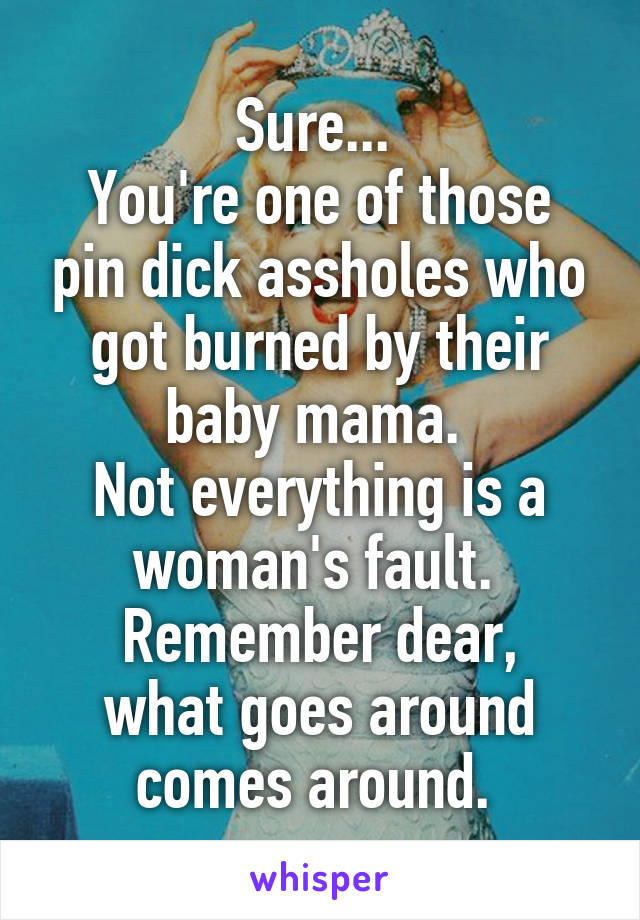 Sure... 
You're one of those pin dick assholes who got burned by their baby mama. 
Not everything is a woman's fault. 
Remember dear, what goes around comes around. 