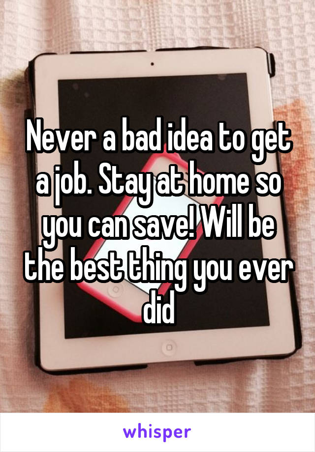 Never a bad idea to get a job. Stay at home so you can save! Will be the best thing you ever did