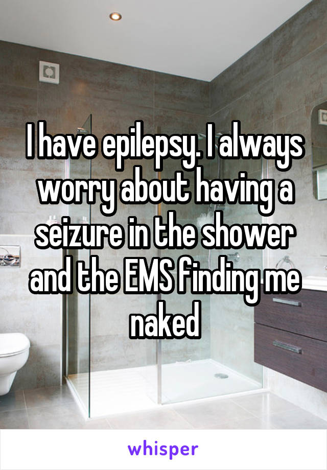 I have epilepsy. I always worry about having a seizure in the shower and the EMS finding me naked
