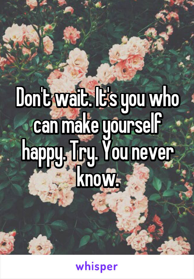 Don't wait. It's you who can make yourself happy. Try. You never know.