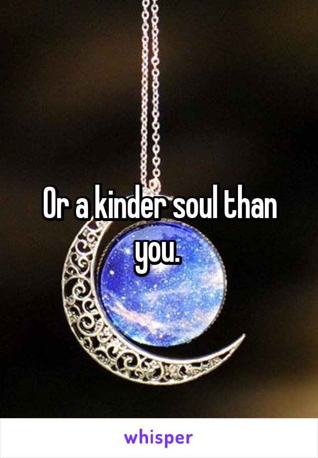 Or a kinder soul than you. 