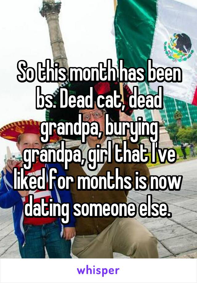 So this month has been bs. Dead cat, dead grandpa, burying grandpa, girl that I've liked for months is now  dating someone else. 