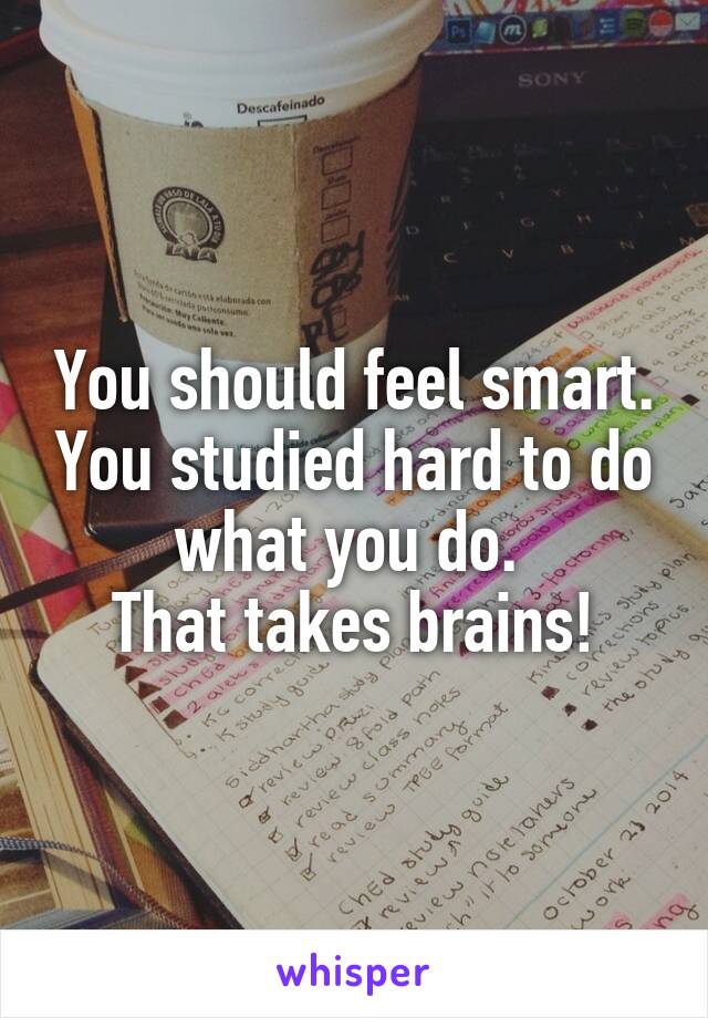 You should feel smart. You studied hard to do what you do. 
That takes brains!