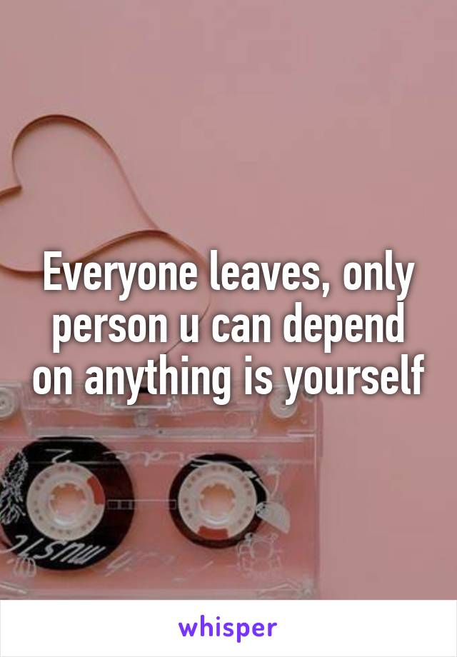 Everyone leaves, only person u can depend on anything is yourself