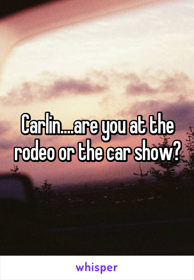 Carlin....are you at the rodeo or the car show?