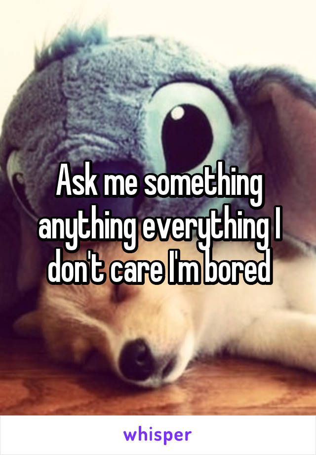 Ask me something anything everything I don't care I'm bored