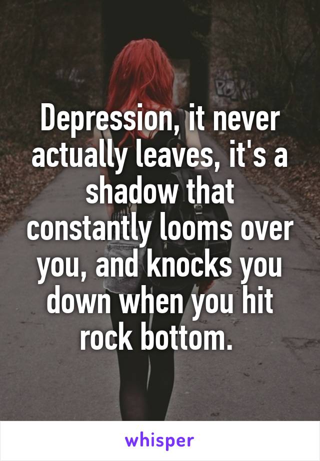 Depression, it never actually leaves, it's a shadow that constantly looms over you, and knocks you down when you hit rock bottom. 