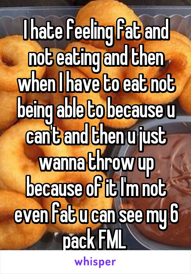 I hate feeling fat and not eating and then when I have to eat not being able to because u can't and then u just wanna throw up because of it I'm not even fat u can see my 6 pack FML 